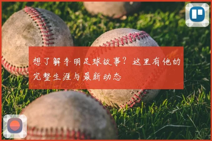 想了解李明足球故事？这里有他的完整生涯与最新动态