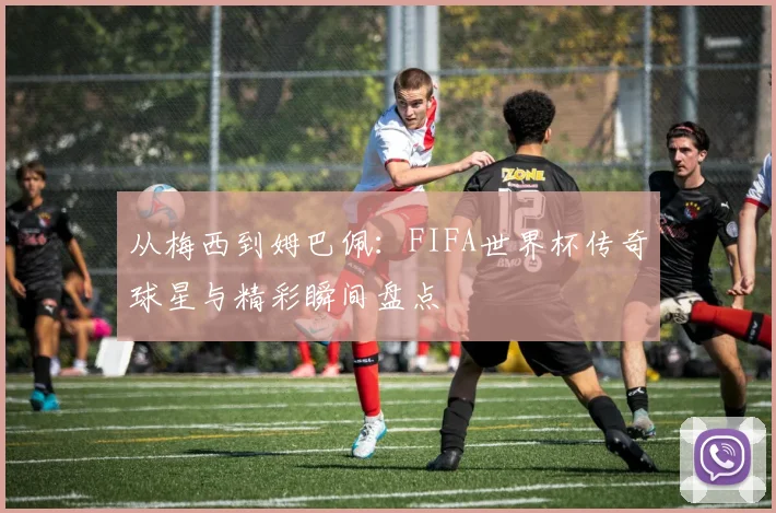 从梅西到姆巴佩：FIFA世界杯传奇球星与精彩瞬间盘点