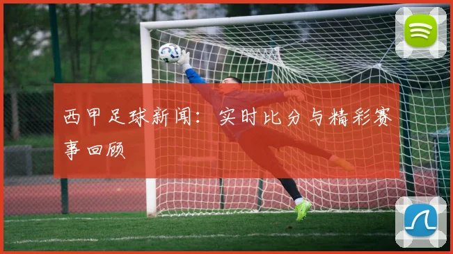 西甲足球新闻：实时比分与精彩赛事回顾