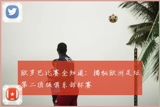 欧罗巴比赛全知道：揭秘欧洲足坛第二顶级俱乐部杯赛
