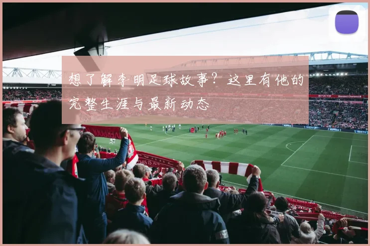 想了解李明足球故事？这里有他的完整生涯与最新动态