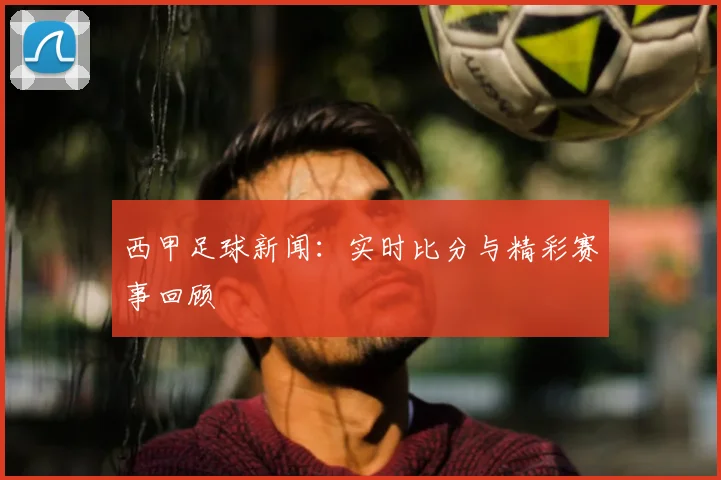西甲足球新闻：实时比分与精彩赛事回顾