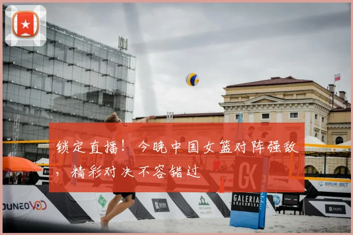 锁定直播！今晚中国女篮对阵强敌，精彩对决不容错过