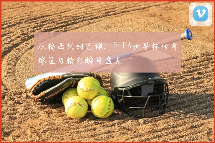 从梅西到姆巴佩:FIFA世界杯传奇球星与精彩瞬间盘点